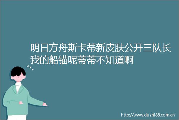 明日方舟斯卡蒂新皮肤公开三队长我的船锚呢蒂蒂不知道啊