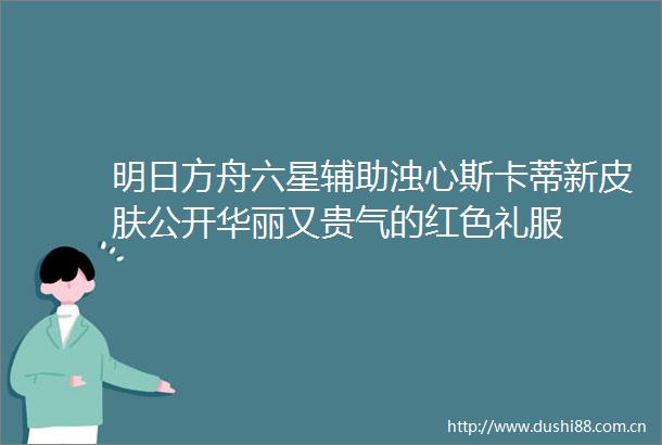 明日方舟六星辅助浊心斯卡蒂新皮肤公开华丽又贵气的红色礼服