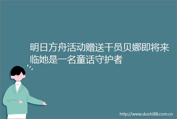 明日方舟活动赠送干员贝娜即将来临她是一名童话守护者