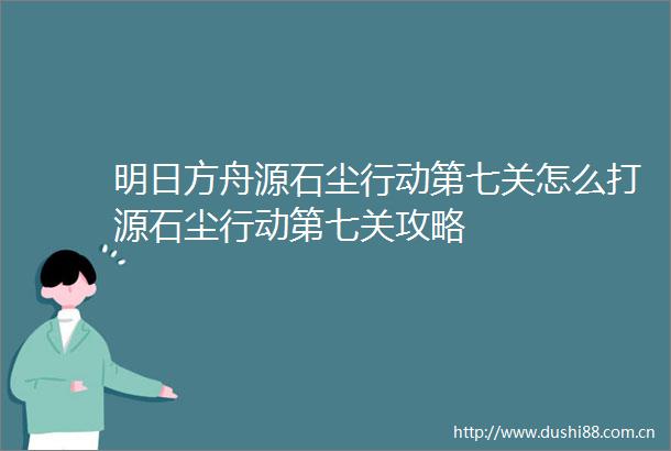 明日方舟源石尘行动第七关怎么打源石尘行动第七关攻略