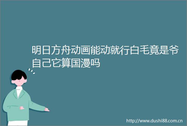 明日方舟动画能动就行白毛竟是爷自己它算国漫吗