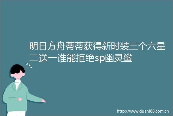明日方舟蒂蒂获得新时装三个六星二送一谁能拒绝sp幽灵鲨
