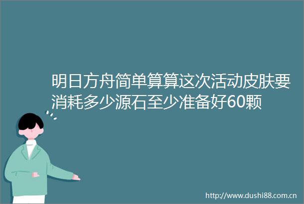 明日方舟简单算算这次活动皮肤要消耗多少源石至少准备好60颗