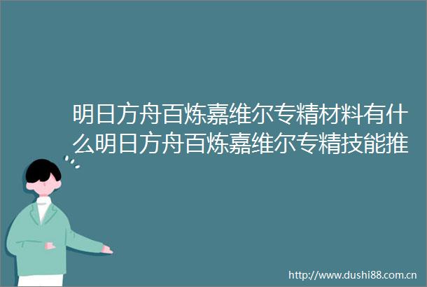 明日方舟百炼嘉维尔专精材料有什么明日方舟百炼嘉维尔专精技能推荐