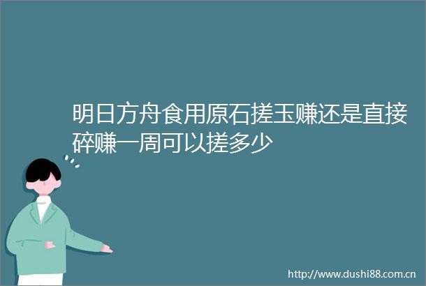 明日方舟食用原石搓玉赚还是直接碎赚一周可以搓多少