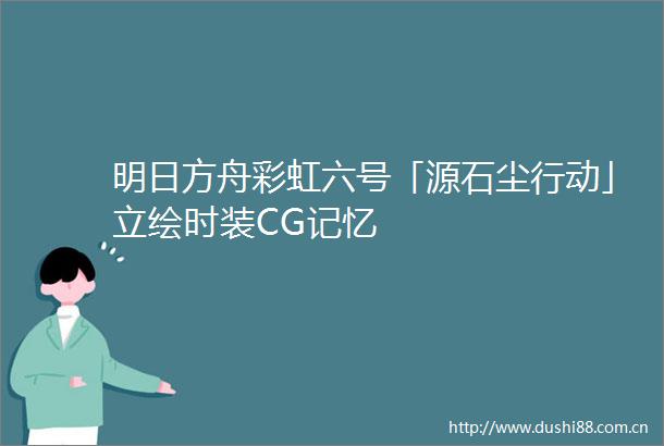 明日方舟彩虹六号「源石尘行动」立绘时装CG记忆