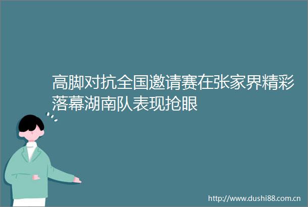 高脚对抗全国邀请赛在张家界精彩落幕湖南队表现抢眼