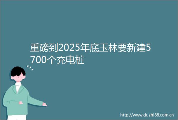 重磅到2025年底玉林要新建5700个充电桩