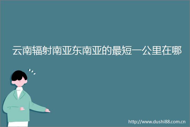 云南辐射南亚东南亚的最短一公里在哪