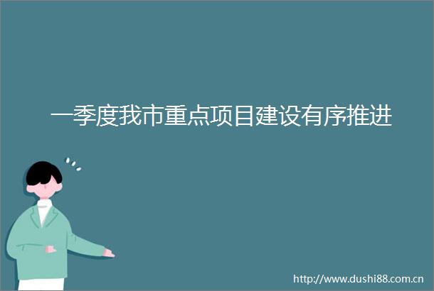 一季度我市重点项目建设有序推进