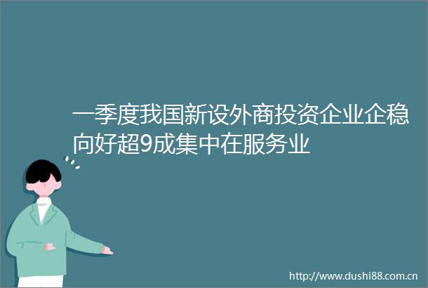一季度我国新设外商投资企业企稳向好超9成集中在服务业