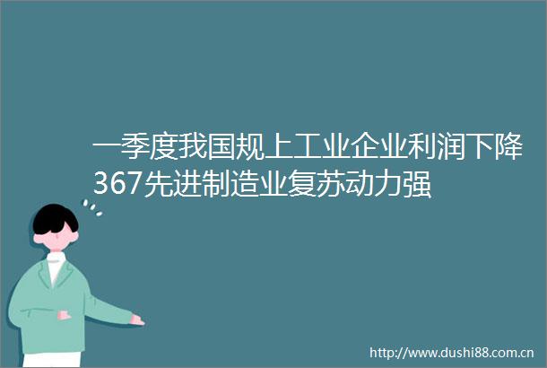 一季度我国规上工业企业利润下降367先进制造业复苏动力强