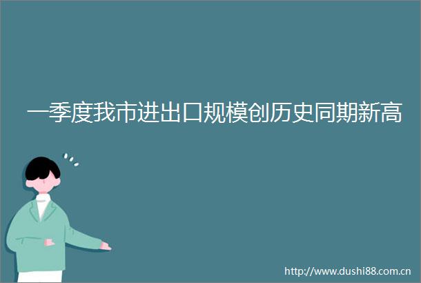一季度我市进出口规模创历史同期新高