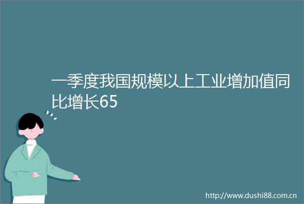 一季度我国规模以上工业增加值同比增长65