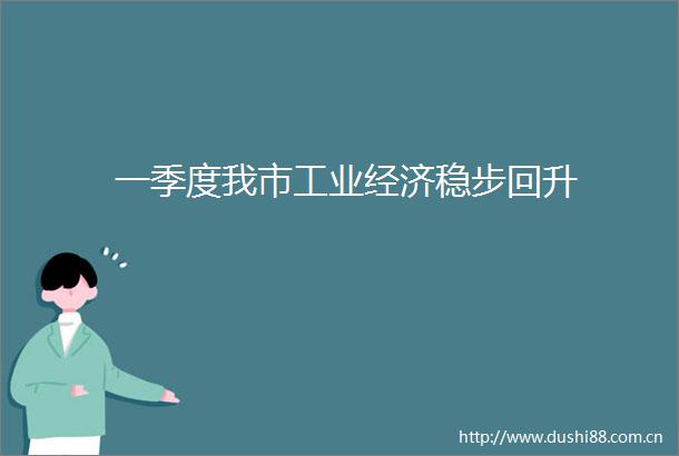 一季度我市工业经济稳步回升