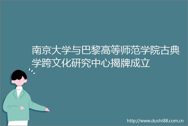 南京大学与巴黎高等师范学院古典学跨文化研究中心揭牌成立