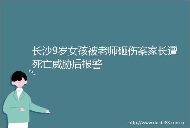 长沙9岁女孩被老师砸伤案家长遭死亡威胁后