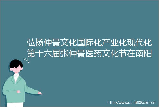 弘扬仲景文化国际化产业化现代化第十六届张仲景医药文化节在南阳举办