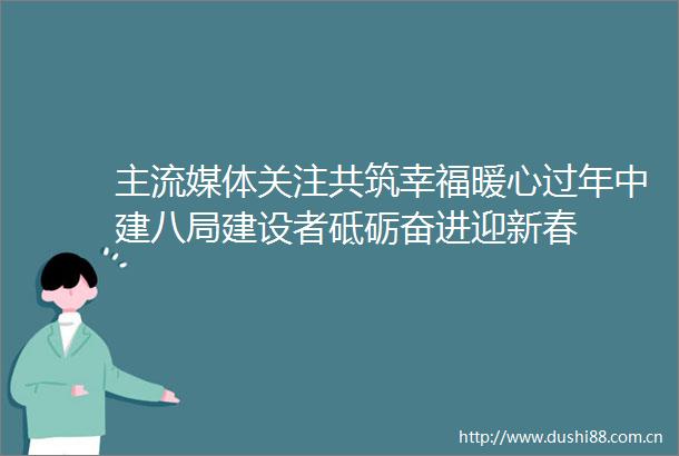 主流媒体关注共筑幸福暖心过年中建八局建设者砥砺奋进迎新春