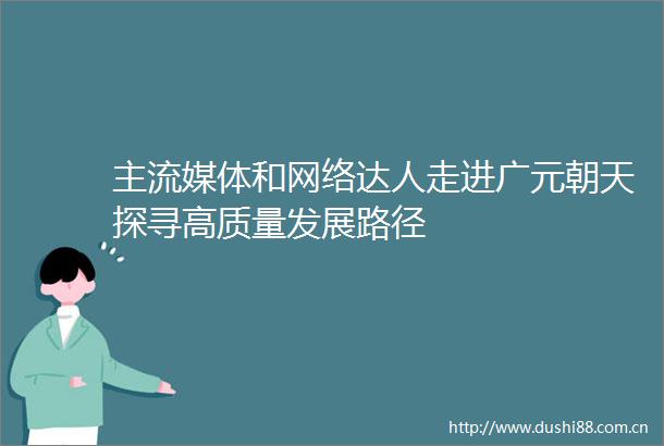主流媒体和网络达人走进广元朝天探寻高质量发展路径