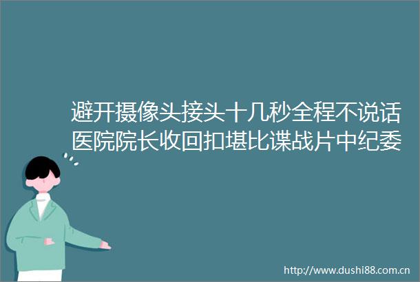 避开摄像头接头十几秒全程不说话医院院长收回扣堪比谍战片中纪委网站医疗行业风腐问题一典型案例