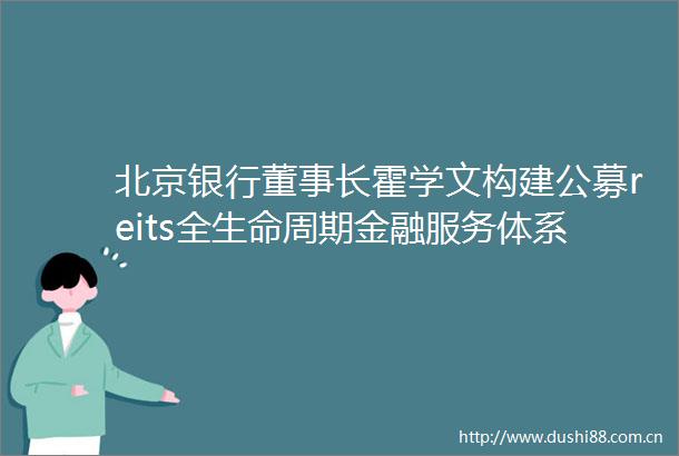 北京银行董事长霍学文构建公募reits全生命周期金融服务体系