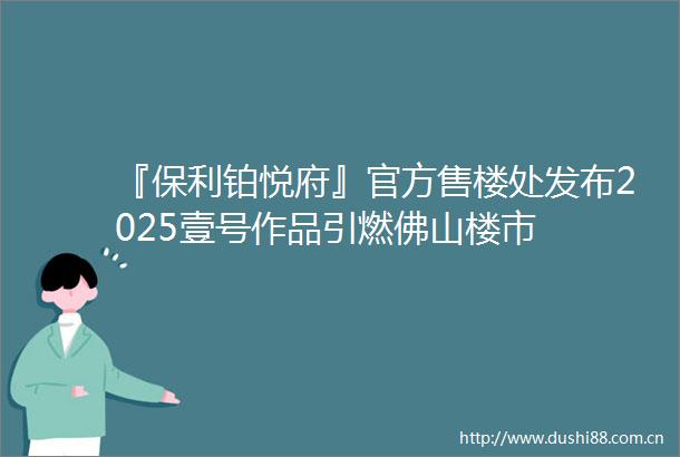 『保利铂悦府』官方售楼处发布2025壹号作品引燃佛山楼市