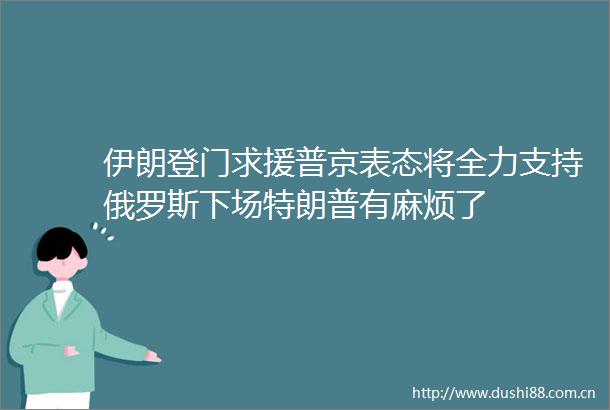 伊朗登门求援普京表态将全力支持俄罗斯下场特朗普有麻烦了