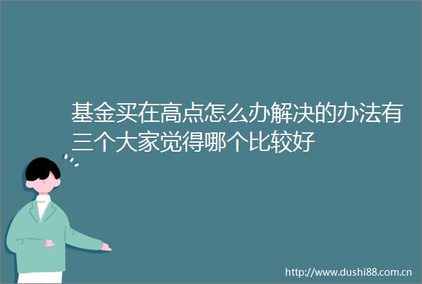 基金买在高点怎么办解决的办法有三个大家觉得哪个比较好