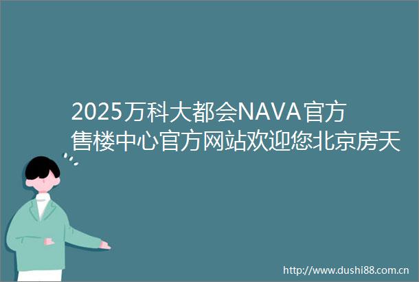 2025万科大都会NAVA官方售楼中心官方网站欢迎您北京房天下