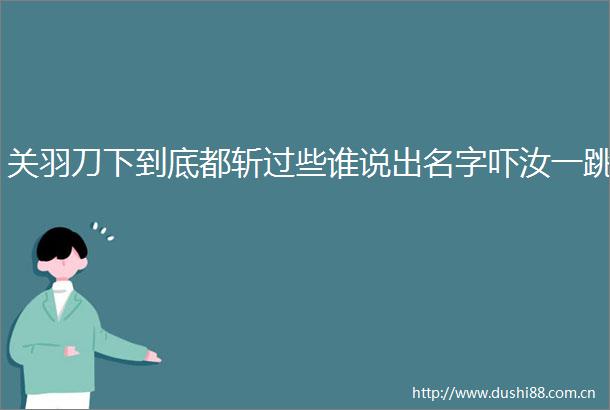 关羽刀下到底都斩过些谁说出名字吓汝一跳