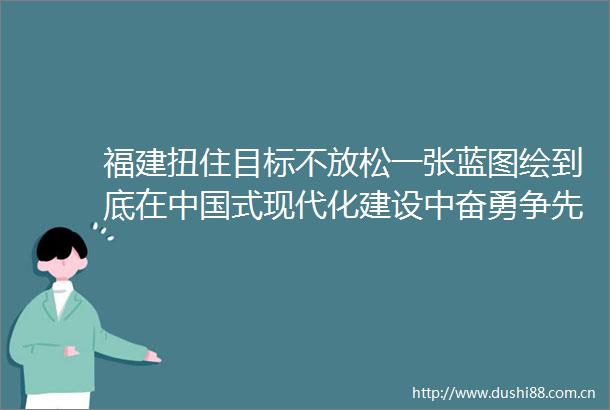 福建扭住目标不放松一张蓝图绘到底在式现代化建设中奋勇争先