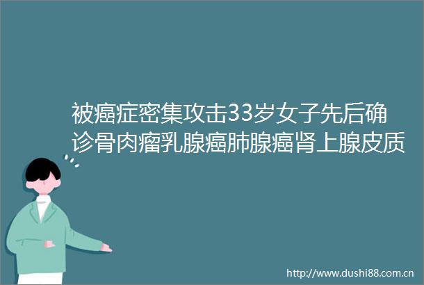 被癌症密集攻击33岁女子先后确诊骨肉瘤乳腺癌肺腺癌肾上腺皮质癌间叶源性肿瘤
