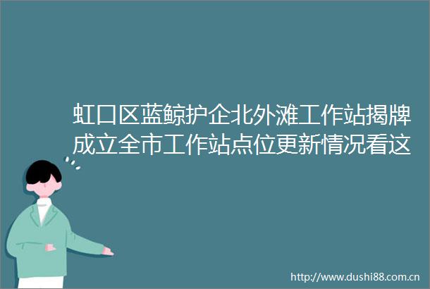 虹口区蓝鲸护企北外滩工作站揭牌成立全市工作站点位更新情况看这里→