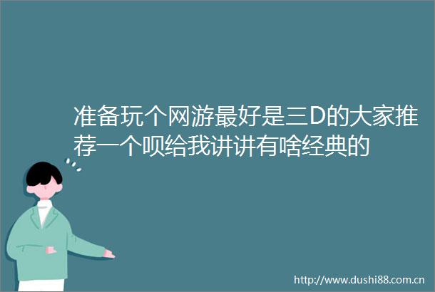准备玩个网游最好是三D的大家推荐一个呗给我讲讲有啥经典的