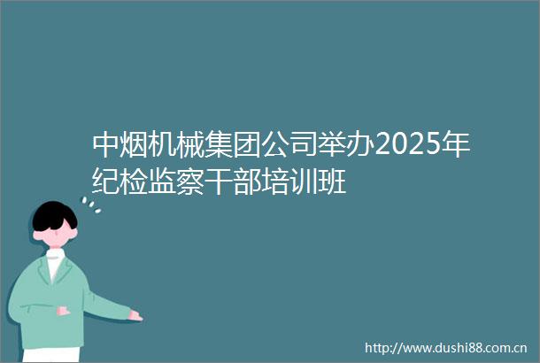 中烟机械集团公司举办2025年纪检监察培训班