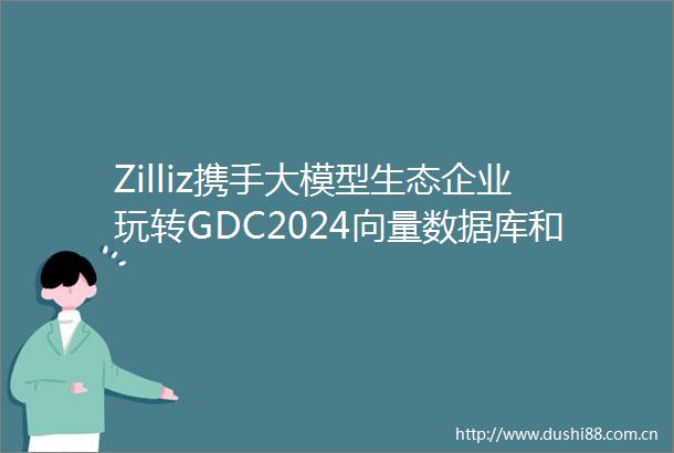 Zilliz携手大模型生态企业玩转GDC2024向量数据库和RAG成行业焦点