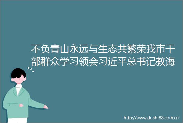 不负青山永远与生态共繁荣我市群众学习领会总书记教诲坚定生态发展关山再越
