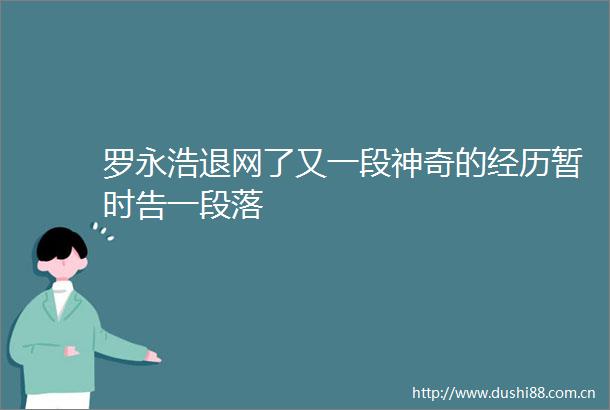 罗永浩退网了又一段神奇的经历暂时告一段落