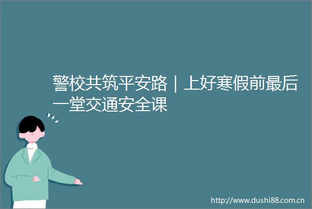 警校共筑平安路｜上好寒假前最后一堂交通安全课