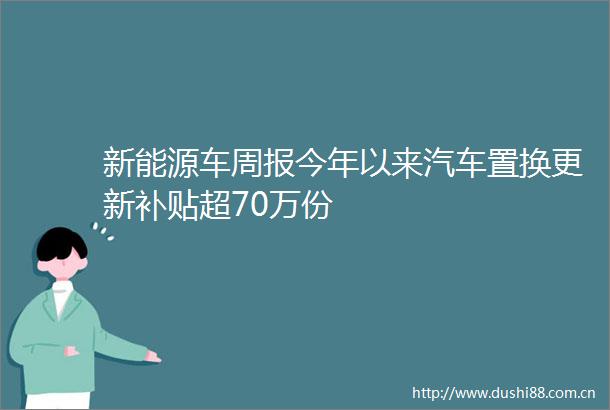 新能源车周报今年以来汽车置换更新补贴超70万份