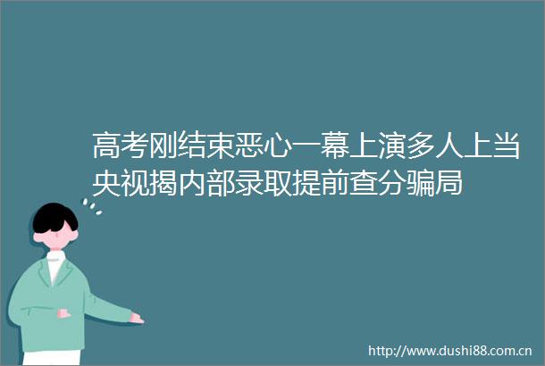 高考刚结束恶心一幕上演多人上当央视揭内部录取提前查分局