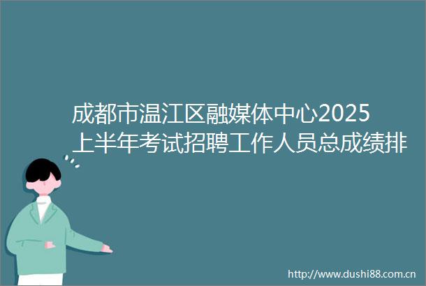 成都市温江区融媒体中心2025上半年考试招聘工作人员总成绩排名及体检相关