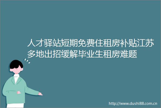 人才驿站短期免费住租房补贴江苏多地出招缓解毕业生租房难题