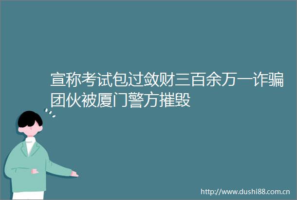 宣称考试包过敛财三百余万一诈团伙被厦门警方摧毁