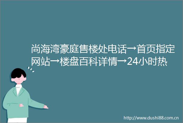 尚海湾豪庭售楼处电话→首页指定网站→楼盘百科详情→24小时热线电话