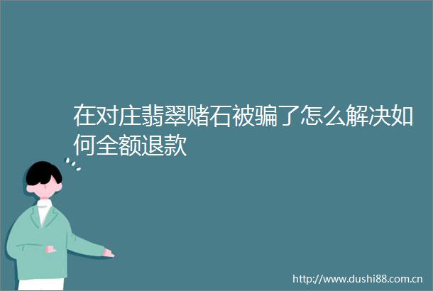在对庄翡翠赌石被了怎么解决如何全额退款