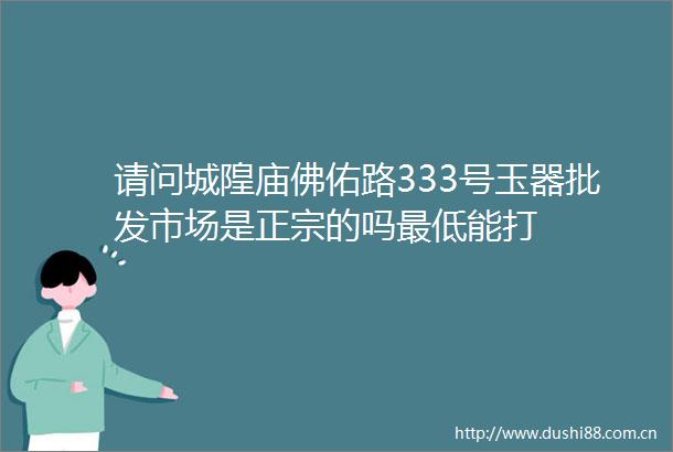 请问城隍庙佛佑路333号玉器批发市场是正宗的吗最低能打