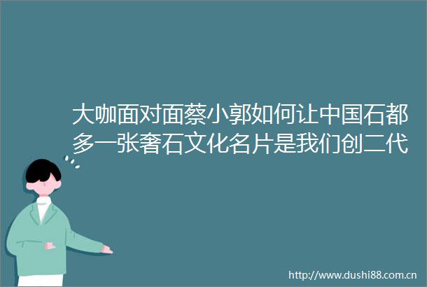 大咖面对面蔡小郭如何让石都多一张奢石文化名片是我们创二代的责任