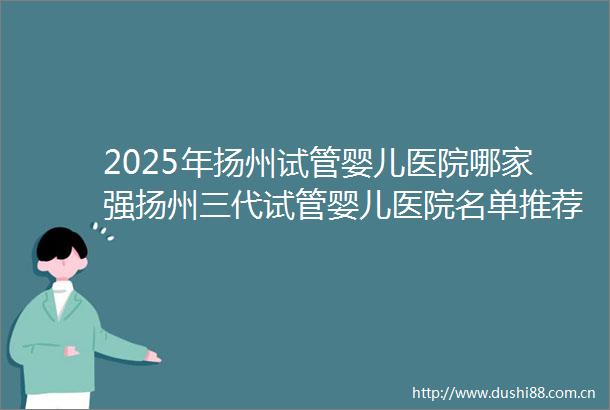 2025年扬州试管婴儿医院哪家强扬州三代试管婴儿医院名单推荐来了